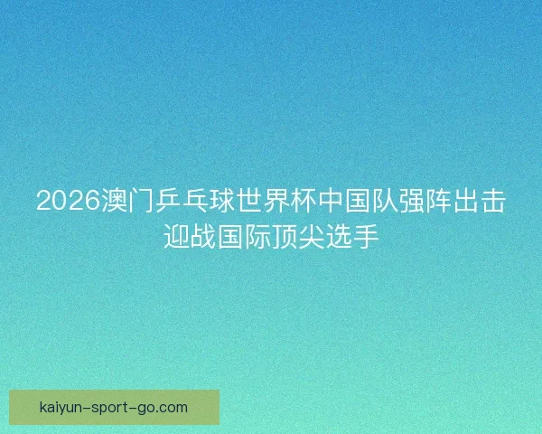 2026澳门乒乓球世界杯中国队强阵出击迎战国际顶尖选手