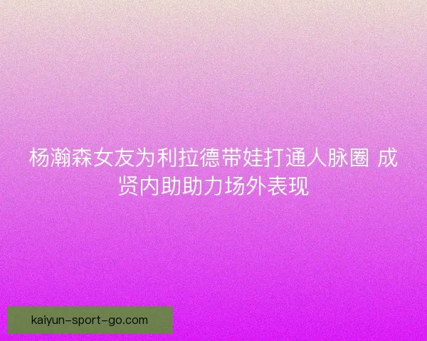 杨瀚森女友为利拉德带娃打通人脉圈 成贤内助助力场外表现