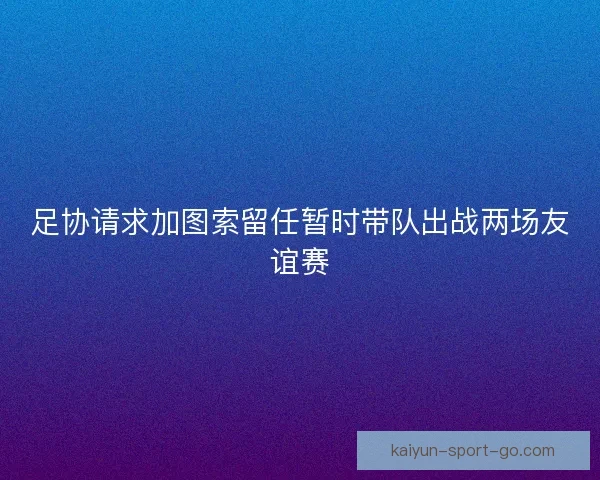 足协请求加图索留任暂时带队出战两场友谊赛