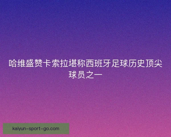 哈维盛赞卡索拉堪称西班牙足球历史顶尖球员之一