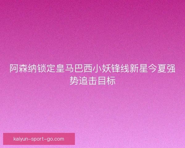 阿森纳锁定皇马巴西小妖锋线新星今夏强势追击目标