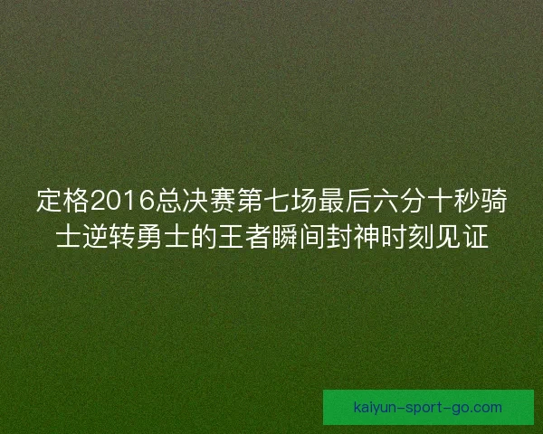 定格2016总决赛第七场最后六分十秒骑士逆转勇士的王者瞬间封神时刻见证 定格2016总决赛第七场最后六分十秒骑士逆转勇士的王者瞬间封神时刻见证