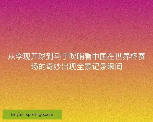 从李现开球到马宁吹哨看中国在世界杯赛场的奇妙出现全景记录瞬间