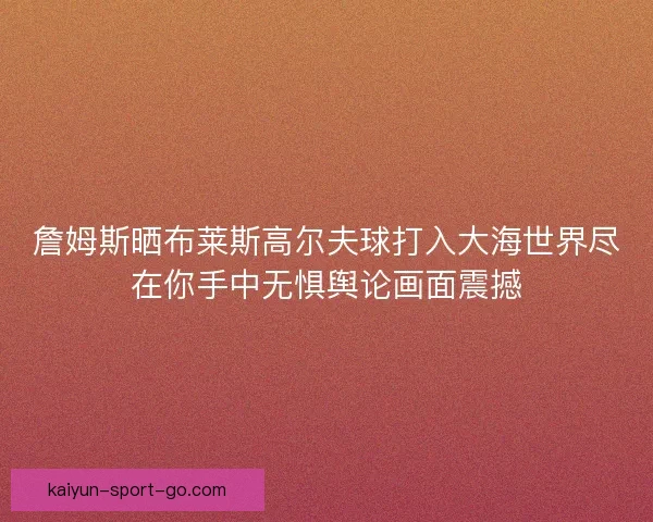 詹姆斯晒布莱斯高尔夫球打入大海世界尽在你手中无惧舆论画面震撼